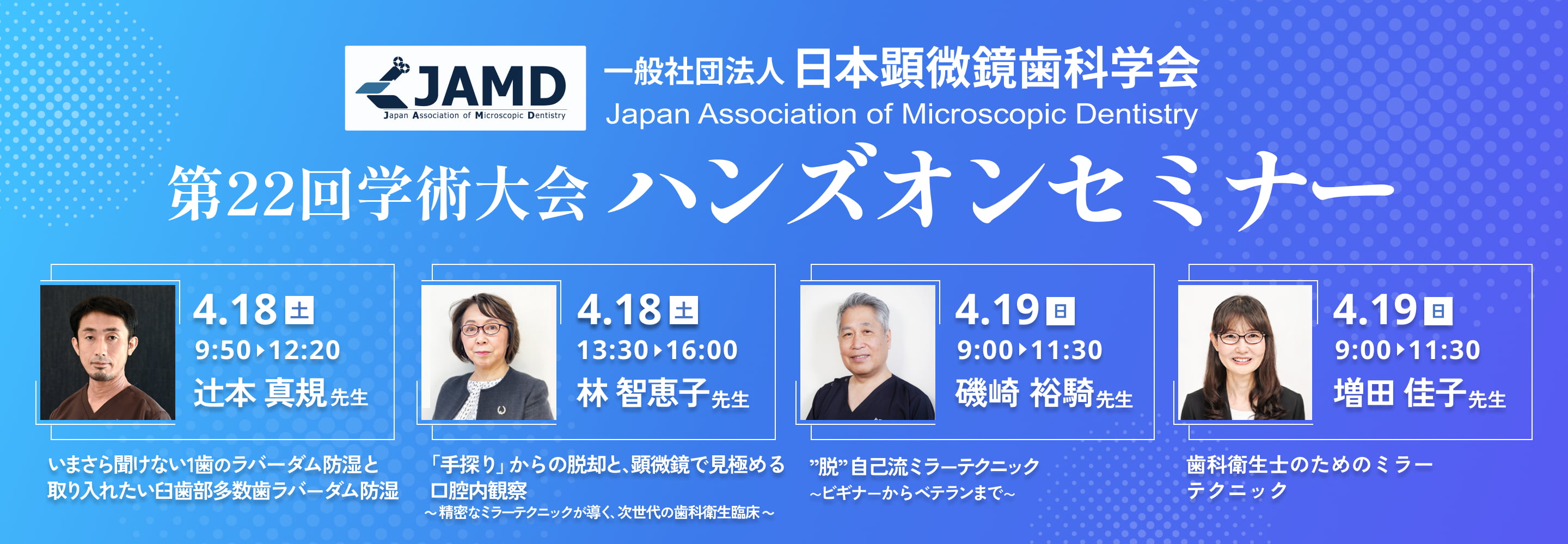 第22回学術大会 ハンズオンセミナー 4月18日（土）9:50〜12:20 辻本真規先生 4月18日（土）13:30〜16:00 林智恵子先生 4月19日（日）9:00〜11:30 磯崎裕騎先生 増田 佳子先生